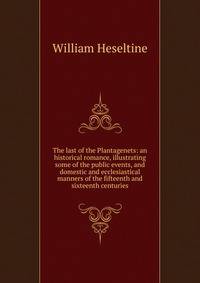The last of the Plantagenets: an historical romance, illustrating some of the public events, and domestic and ecclesiastical manners of the fifteenth and sixteenth centuries