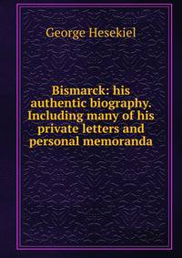 Bismarck: his authentic biography. Including many of his private letters and personal memoranda