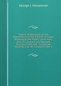 Digest of Decisions of the Department of the Interior in Cases Relating to the Public Lands Also: Acts of Congress and Revised Statutes Cited and . Construed. Volumes 1 to 40, Inclusive, Part 1