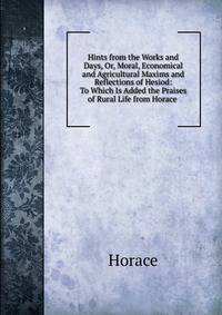 Hints from the Works and Days, Or, Moral, Economical and Agricultural Maxims and Reflections of Hesiod: To Which Is Added the Praises of Rural Life from Horace .