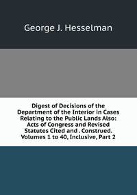 Digest of Decisions of the Department of the Interior in Cases Relating to the Public Lands Also: Acts of Congress and Revised Statutes Cited and . Construed. Volumes 1 to 40, Inclusive, Part 2