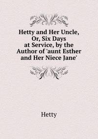 Hetty and Her Uncle, Or, Six Days at Service, by the Author of 'aunt Esther and Her Niece Jane'.