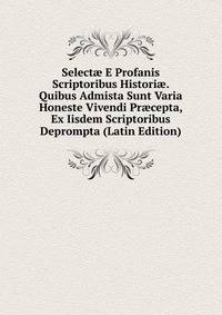 Select? E Profanis Scriptoribus Histori?. Quibus Admista Sunt Varia Honeste Vivendi Pr?cepta, Ex Iisdem Scriptoribus Deprompta (Latin Edition)