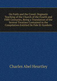 On Faith and the Creed: Dogmatic Teaching of the Church of the Fourth and Fifth Centuries, Being a Translation of the Several Treatises Contained in the Compilation Entitled De Fide Et Symbolo
