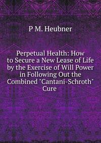 Perpetual Health: How to Secure a New Lease of Life by the Exercise of Will Power in Following Out the Combined "Cantani-Schroth" Cure .
