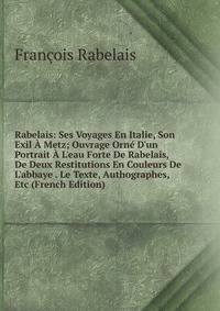 Rabelais: Ses Voyages En Italie, Son Exil ? Metz; Ouvrage Orn? D'un Portrait ? L'eau Forte De Rabelais, De Deux Restitutions En Couleurs De L'abbaye . Le Texte, Authographes, Etc (French Edition)