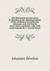 The illustrated account given by Hevelius in his "Machina celestis of the method of mounting his telescopes and erecting an observatory, reprinted . copy with some remarks by C. Leeson Prince