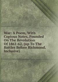 War: A Poem, With Copious Notes, Founded On The Revolution Of 1861-62, (up To The Battles Before Richmond, Inclusive)