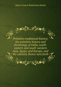 Primitive traditional history; the primitive history and chronology of India, south-eastern and south-western Asia, Egypt, and Europe, and the colonies thence sent forth
