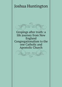 Gropings after truth: a life journey from New England Congregationalism to the one Catholic and Apostolic Church
