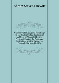 A Century of Mining and Metallurgy in the United States: Centennial Address of Abram S. Hewitt, President Elect of the American Institute of Mining Engineers. Philadelphia, June 20, 1876