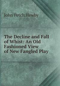The Decline and Fall of Whist: An Old Fashioned View of New Fangled Play .