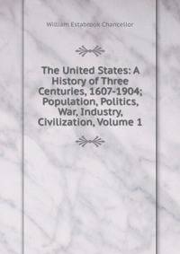 The United States: A History of Three Centuries, 1607-1904; Population, Politics, War, Industry, Civilization, Volume 1