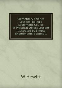 Elementary Science Lessons: Being a Systematic Course of Practical Object Lessons Illustrated by Simple Experiments, Volume 1