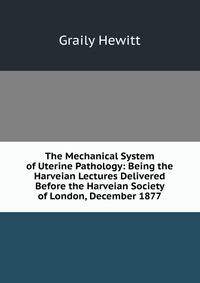 The Mechanical System of Uterine Pathology: Being the Harveian Lectures Delivered Before the Harveian Society of London, December 1877
