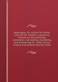Asparagus, its culture for home use and for market; a practical treatise on the planting, cultivation, harvesting, marketing, and preserving of . notes on its history and botany Volume 1918