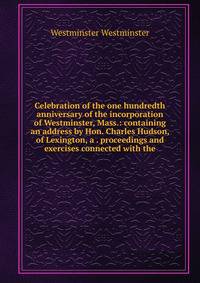 Celebration of the one hundredth anniversary of the incorporation of Westminster, Mass.: containing an address by Hon. Charles Hudson, of Lexington, a . proceedings and exercises connected with the