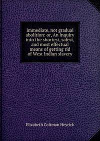 Immediate, not gradual abolition: or, An inquiry into the shortest, safest, and most effectual means of getting rid of West Indian slavery