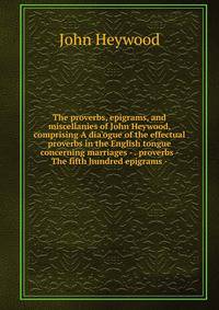 The proverbs, epigrams, and miscellanies of John Heywood, comprising A dia'ogue of the effectual proverbs in the English tongue concerning marriages - . proverbs - The fifth hundred epigrams -