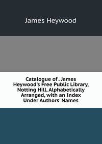 Catalogue of . James Heywood's Free Public Library, Notting Hill, Alphabetically Arranged, with an Index Under Authors' Names