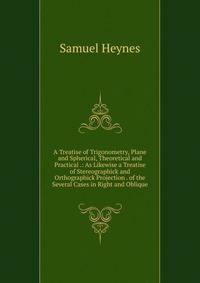A Treatise of Trigonometry, Plane and Spherical, Theoretical and Practical .: As Likewise a Treatise of Stereographick and Orthographick Projection . of the Several Cases in Right and Oblique