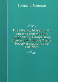The Literary Museum; Or, Ancient and Modern Repository: Comprising Scarce and Curious Tracts, Poetry, Biography and Criticism