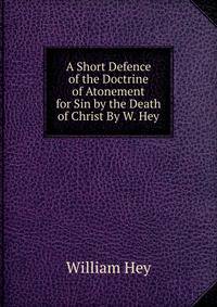 A Short Defence of the Doctrine of Atonement for Sin by the Death of Christ By W. Hey