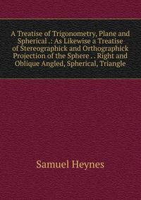 A Treatise of Trigonometry, Plane and Spherical .: As Likewise a Treatise of Stereographick and Orthographick Projection of the Sphere . . Right and Oblique Angled, Spherical, Triangle
