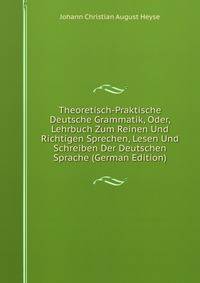 Theoretisch-Praktische Deutsche Grammatik, Oder, Lehrbuch Zum Reinen Und Richtigen Sprechen, Lesen Und Schreiben Der Deutschen Sprache (German Edition)