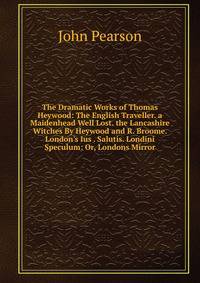 The Dramatic Works of Thomas Heywood: The English Traveller. a Maidenhead Well Lost. the Lancashire Witches By Heywood and R. Broome. London's Ius . Salutis. Londini Speculum: Or, Londons Mirror