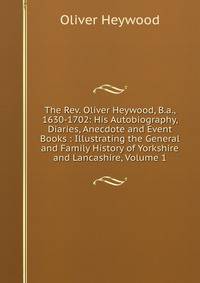 The Rev. Oliver Heywood, B.a., 1630-1702: His Autobiography, Diaries, Anecdote and Event Books : Illustrating the General and Family History of Yorkshire and Lancashire, Volume 1