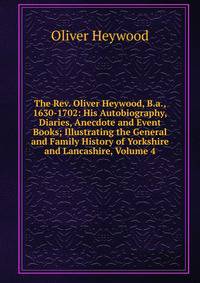 The Rev. Oliver Heywood, B.a., 1630-1702: His Autobiography, Diaries, Anecdote and Event Books; Illustrating the General and Family History of Yorkshire and Lancashire, Volume 4