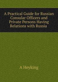 A Practical Guide for Russian Consular Officers and Private Persons Having Relations with Russia .