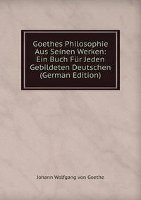 Goethes Philosophie Aus Seinen Werken: Ein Buch Fur Jeden Gebildeten Deutschen (German Edition)