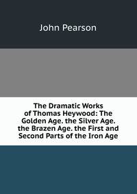 The Dramatic Works of Thomas Heywood: The Golden Age. the Silver Age. the Brazen Age. the First and Second Parts of the Iron Age