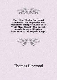 The Life of Merlin: Surnamed Ambrosius; His Prophecies and Predictions Interpreted, and Their Truth Made Good by Our English Annals: Being a . Kingdom, from Brute to the Reign of King C