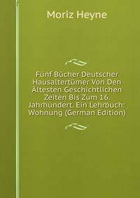 Funf Bucher Deutscher Hausaltertumer Von Den Altesten Geschichtlichen Zeiten Bis Zum 16. Jahrhundert. Ein Lehrbuch: Wohnung (German Edition)