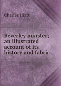 Beverley minster; an illustrated account of its history and fabric