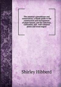 The amateur's greenhouse and conservatory; a handy guide to the construction and management of plant-houses, and the selection, cultivation, and . with coloured plates and wood engrav