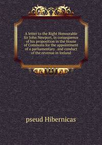 A letter to the Right Honourable Sir John Newport, in consequence of his proposition in the House of Commons for the appointment of a parliamentary . and conduct of the revenue in Ireland