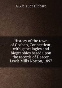 History of the town of Goshen, Connecticut, with genealogies and biographies based upon the records of Deacon Lewis Mills Norton, 1897