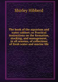 The book of the aquarium and water cabinet; or Practical instructions on the formation, stocking, and management, in all seasons, of collections of fresh water and marine life