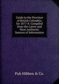 Guide to the Province of British Columbia, for 1877-8: Compiled from the Latest and Most Authentic Sources of Information