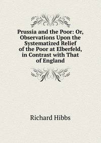 Prussia and the Poor: Or, Observations Upon the Systematized Relief of the Poor at Elberfeld, in Contrast with That of England