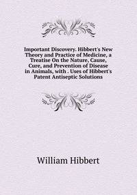 Important Discovery. Hibbert's New Theory and Practice of Medicine, a Treatise On the Nature, Cause, Cure, and Prevention of Disease in Animals, with . Uses of Hibbert's Patent Antiseptic Solutions