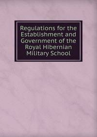 Regulations for the Establishment and Government of the Royal Hibernian Military School