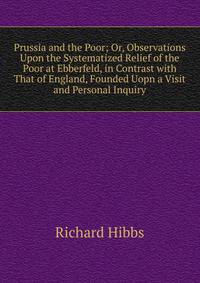Prussia and the Poor; Or, Observations Upon the Systematized Relief of the Poor at Ebberfeld, in Contrast with That of England, Founded Uopn a Visit and Personal Inquiry