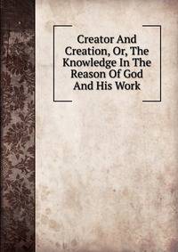 Creator And Creation, Or, The Knowledge In The Reason Of God And His Work