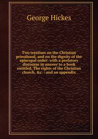Two treatises on the Christian priesthood, and on the dignity of the episcopal order: with a prefatory discourse in answer to a book entitled, The rights of the Christian church, &amp;c. : and an appendix