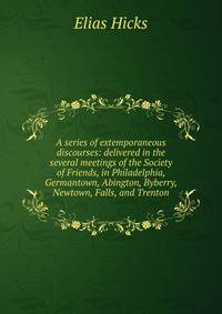 A series of extemporaneous discourses: delivered in the several meetings of the Society of Friends, in Philadelphia, Germantown, Abington, Byberry, Newtown, Falls, and Trenton